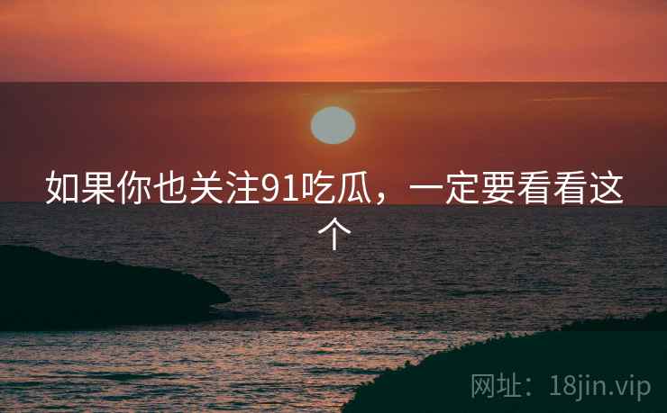 如果你也关注91吃瓜，一定要看看这个