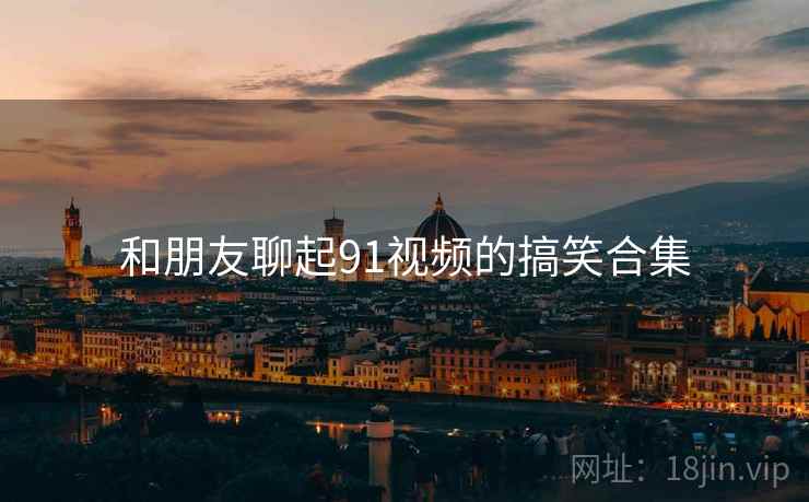和朋友聊起91视频的搞笑合集