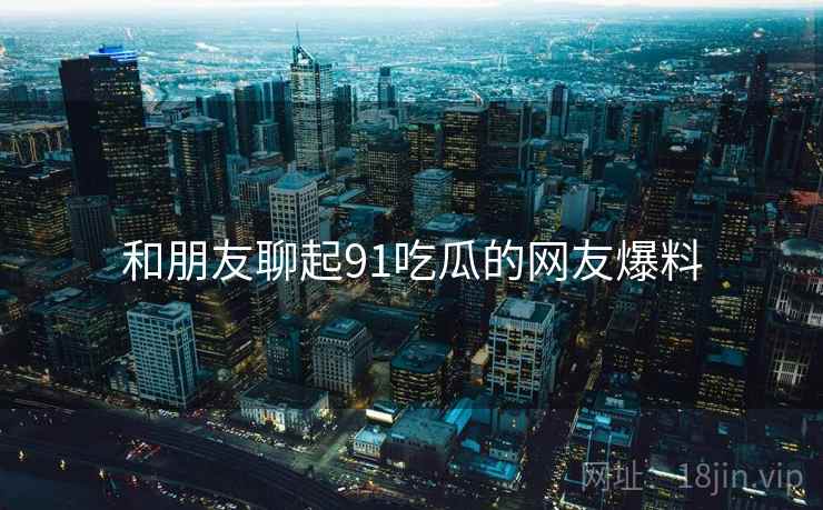 和朋友聊起91吃瓜的网友爆料
