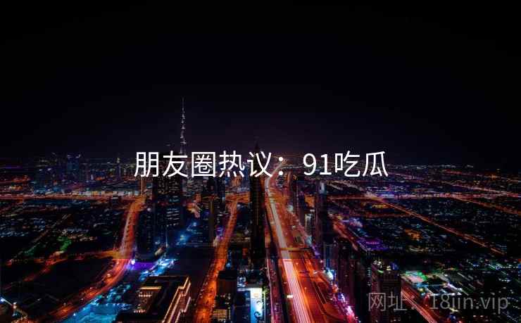 朋友圈热议:91吃瓜