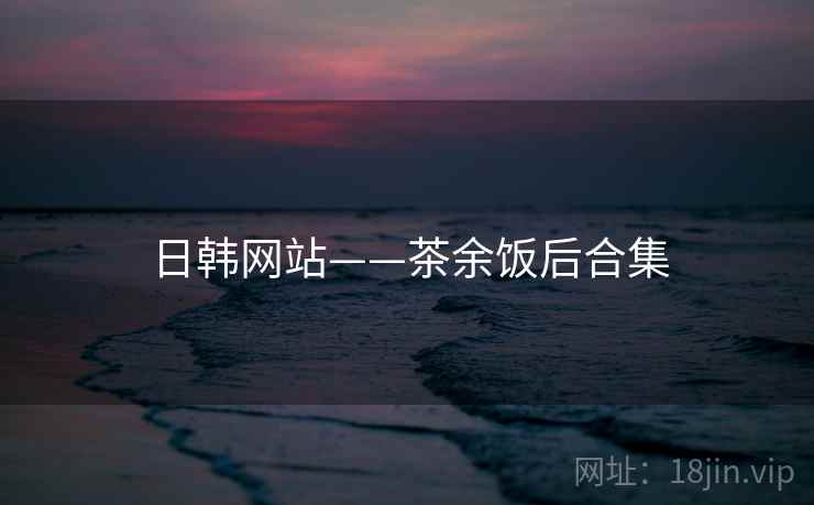 日韩网站——茶余饭后合集